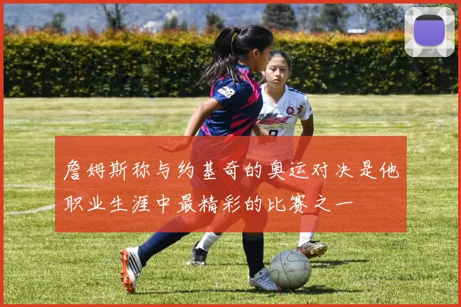 詹姆斯称与约基奇的奥运对决是他职业生涯中最精彩的比赛之一