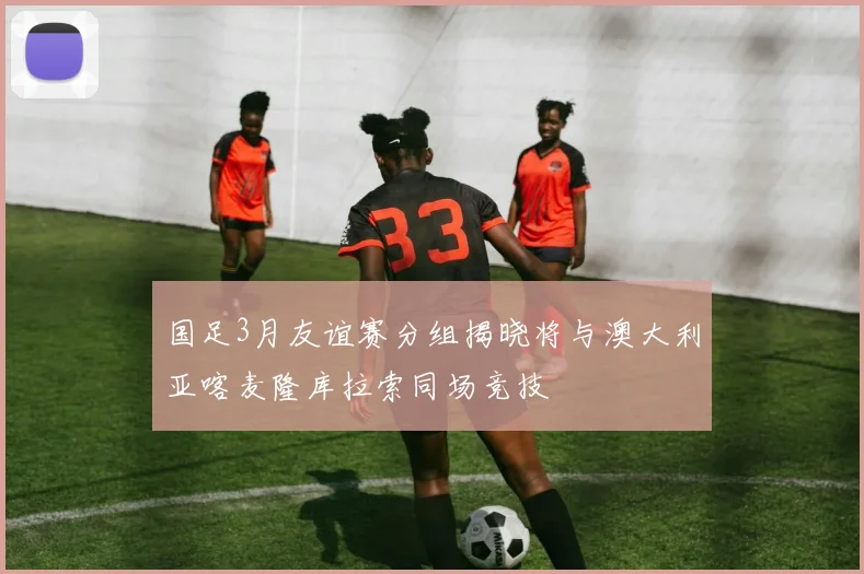 国足3月友谊赛分组揭晓将与澳大利亚喀麦隆库拉索同场竞技