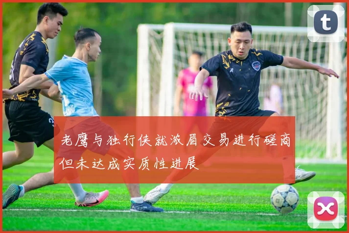 老鹰与独行侠就浓眉交易进行磋商但未达成实质性进展