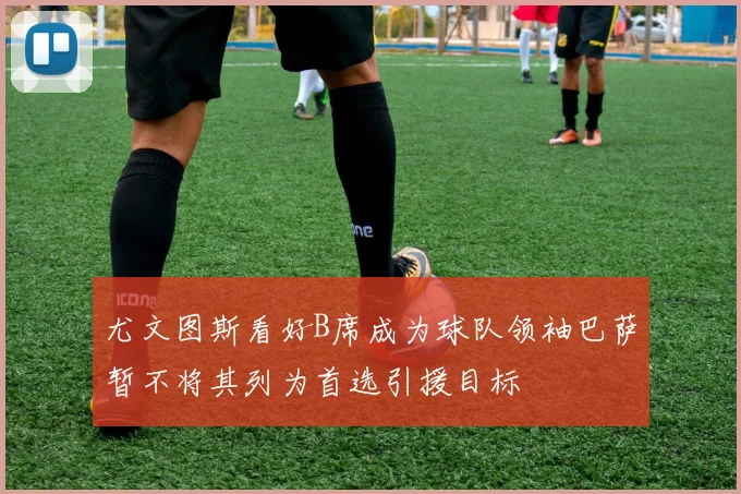尤文图斯看好B席成为球队领袖巴萨暂不将其列为首选引援目标
