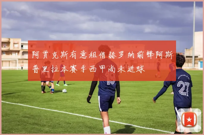 阿贾克斯有意租借赫罗纳前锋阿斯普里拉本赛季西甲尚未进球