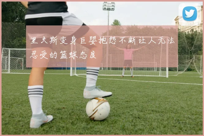 里夫斯变身巨婴抱怨不断让人无法忍受的篮球态度