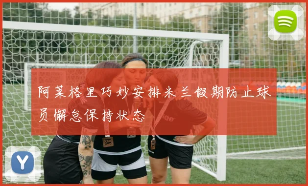 阿莱格里巧妙安排米兰假期防止球员懈怠保持状态