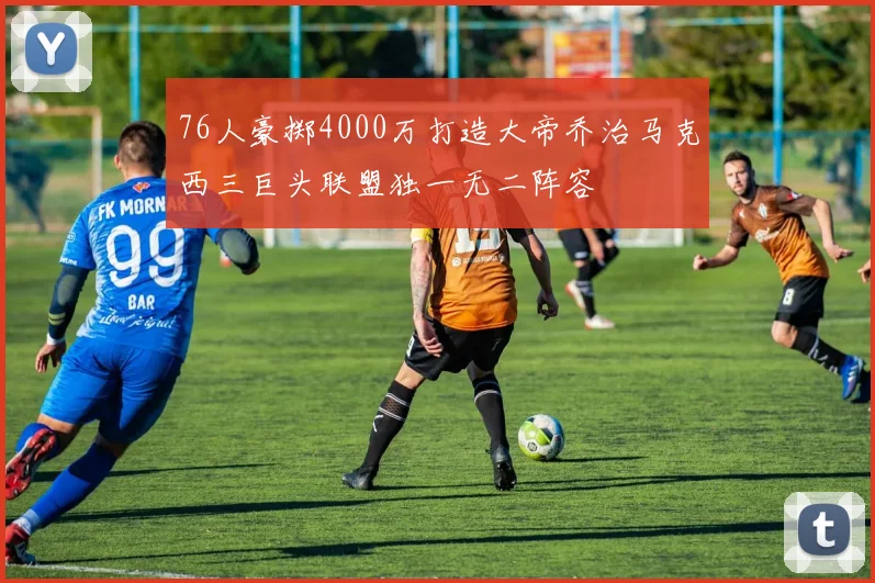 76人豪掷4000万打造大帝乔治马克西三巨头联盟独一无二阵容