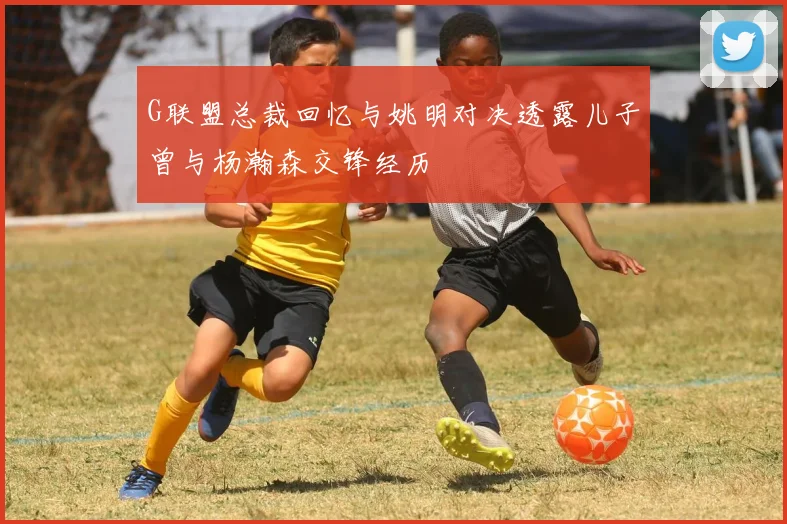 G联盟总裁回忆与姚明对决透露儿子曾与杨瀚森交锋经历